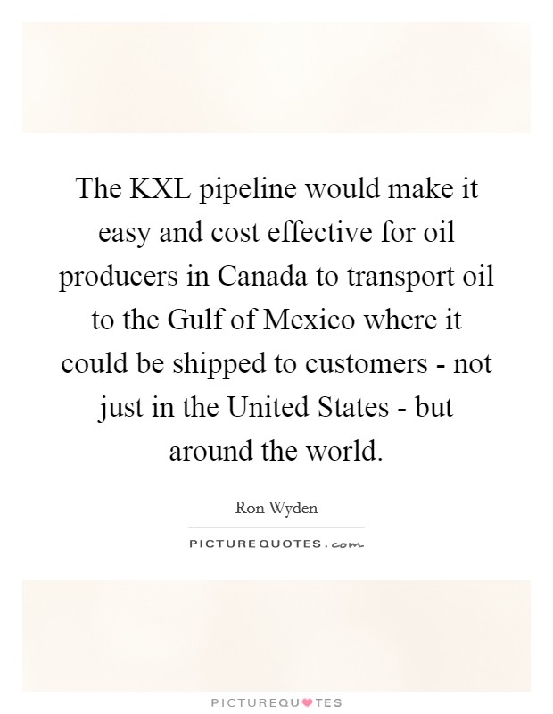 The KXL pipeline would make it easy and cost effective for oil producers in Canada to transport oil to the Gulf of Mexico where it could be shipped to customers - not just in the United States - but around the world. Picture Quote #1