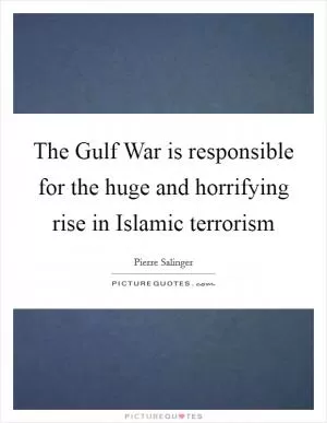 The Gulf War is responsible for the huge and horrifying rise in Islamic terrorism Picture Quote #1