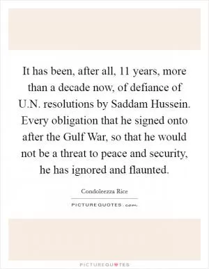 It has been, after all, 11 years, more than a decade now, of defiance of U.N. resolutions by Saddam Hussein. Every obligation that he signed onto after the Gulf War, so that he would not be a threat to peace and security, he has ignored and flaunted Picture Quote #1