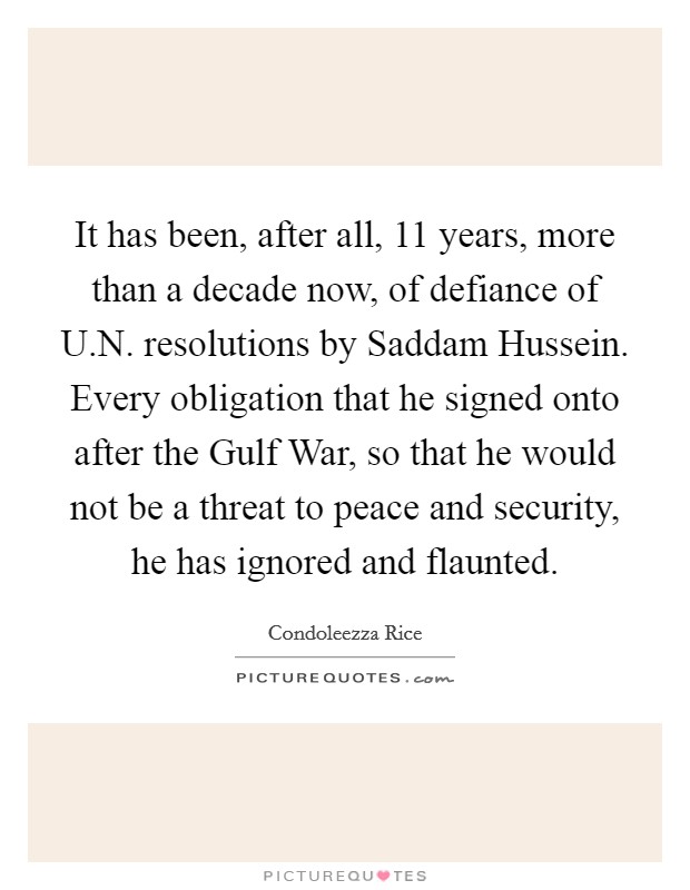 It has been, after all, 11 years, more than a decade now, of defiance of U.N. resolutions by Saddam Hussein. Every obligation that he signed onto after the Gulf War, so that he would not be a threat to peace and security, he has ignored and flaunted. Picture Quote #1