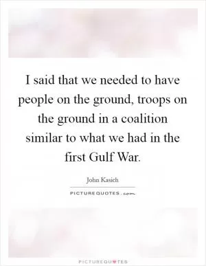 I said that we needed to have people on the ground, troops on the ground in a coalition similar to what we had in the first Gulf War Picture Quote #1