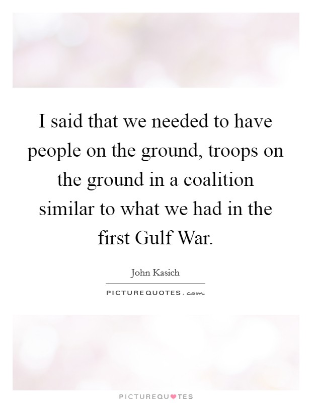 I said that we needed to have people on the ground, troops on the ground in a coalition similar to what we had in the first Gulf War. Picture Quote #1