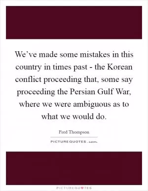 We’ve made some mistakes in this country in times past - the Korean conflict proceeding that, some say proceeding the Persian Gulf War, where we were ambiguous as to what we would do Picture Quote #1