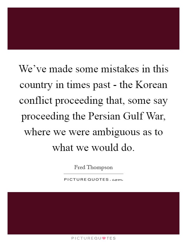 We've made some mistakes in this country in times past - the Korean conflict proceeding that, some say proceeding the Persian Gulf War, where we were ambiguous as to what we would do. Picture Quote #1