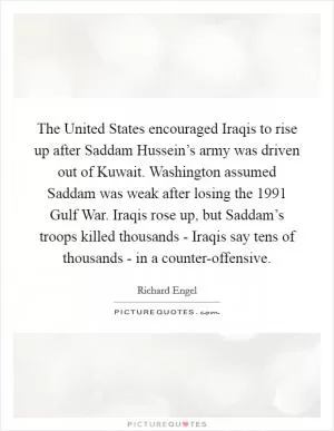 The United States encouraged Iraqis to rise up after Saddam Hussein’s army was driven out of Kuwait. Washington assumed Saddam was weak after losing the 1991 Gulf War. Iraqis rose up, but Saddam’s troops killed thousands - Iraqis say tens of thousands - in a counter-offensive Picture Quote #1