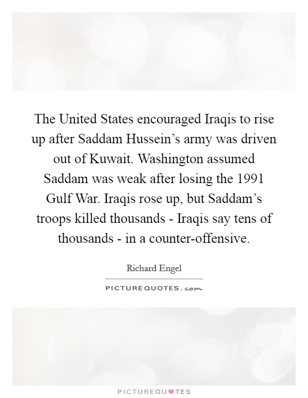 The United States encouraged Iraqis to rise up after Saddam Hussein's army was driven out of Kuwait. Washington assumed Saddam was weak after losing the 1991 Gulf War. Iraqis rose up, but Saddam's troops killed thousands - Iraqis say tens of thousands - in a counter-offensive. Picture Quote #1