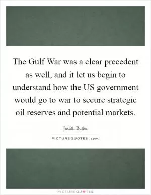 The Gulf War was a clear precedent as well, and it let us begin to understand how the US government would go to war to secure strategic oil reserves and potential markets Picture Quote #1
