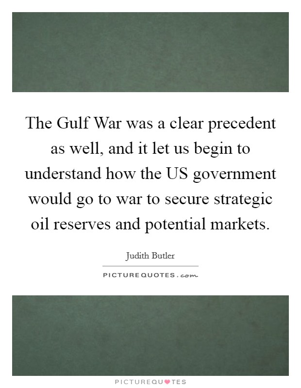 The Gulf War was a clear precedent as well, and it let us begin to understand how the US government would go to war to secure strategic oil reserves and potential markets. Picture Quote #1