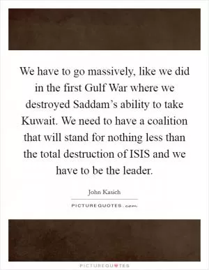 We have to go massively, like we did in the first Gulf War where we destroyed Saddam’s ability to take Kuwait. We need to have a coalition that will stand for nothing less than the total destruction of ISIS and we have to be the leader Picture Quote #1