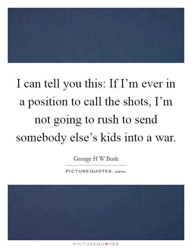 I can tell you this: If I'm ever in a position to call the shots, I'm not going to rush to send somebody else's kids into a war. Picture Quote #1