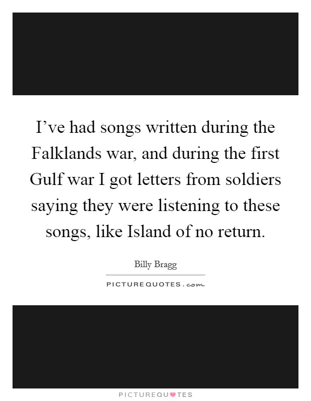 I've had songs written during the Falklands war, and during the first Gulf war I got letters from soldiers saying they were listening to these songs, like Island of no return. Picture Quote #1
