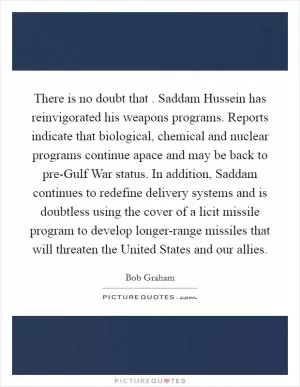There is no doubt that . Saddam Hussein has reinvigorated his weapons programs. Reports indicate that biological, chemical and nuclear programs continue apace and may be back to pre-Gulf War status. In addition, Saddam continues to redefine delivery systems and is doubtless using the cover of a licit missile program to develop longer-range missiles that will threaten the United States and our allies Picture Quote #1