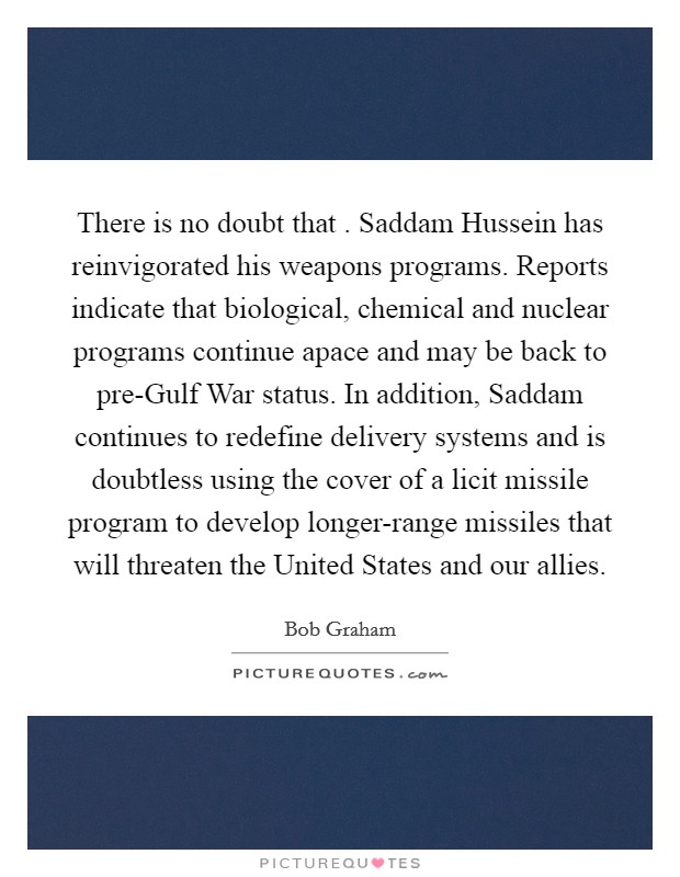 There is no doubt that . Saddam Hussein has reinvigorated his weapons programs. Reports indicate that biological, chemical and nuclear programs continue apace and may be back to pre-Gulf War status. In addition, Saddam continues to redefine delivery systems and is doubtless using the cover of a licit missile program to develop longer-range missiles that will threaten the United States and our allies. Picture Quote #1