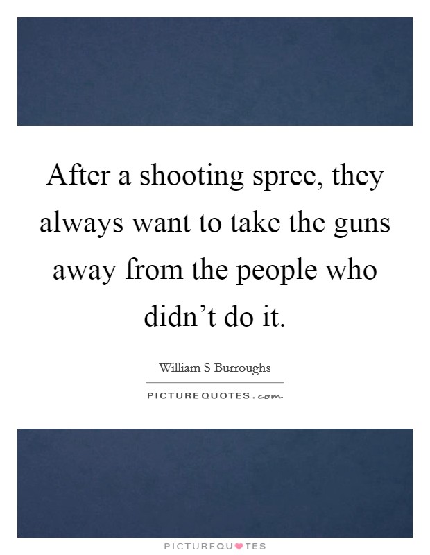 After a shooting spree, they always want to take the guns away from the people who didn't do it. Picture Quote #1
