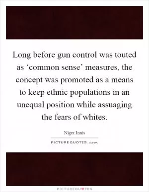 Long before gun control was touted as ‘common sense’ measures, the concept was promoted as a means to keep ethnic populations in an unequal position while assuaging the fears of whites Picture Quote #1