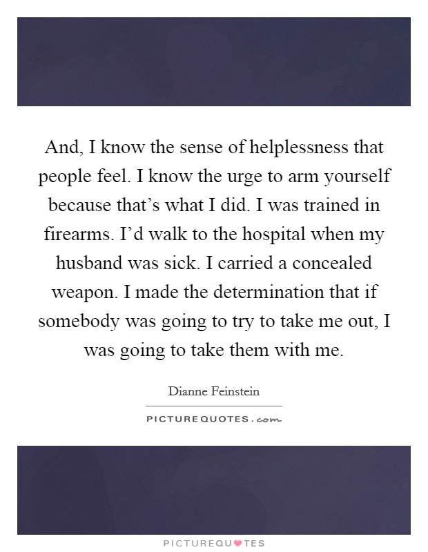 And, I know the sense of helplessness that people feel. I know the urge to arm yourself because that's what I did. I was trained in firearms. I'd walk to the hospital when my husband was sick. I carried a concealed weapon. I made the determination that if somebody was going to try to take me out, I was going to take them with me. Picture Quote #1