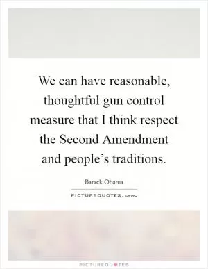 We can have reasonable, thoughtful gun control measure that I think respect the Second Amendment and people’s traditions Picture Quote #1