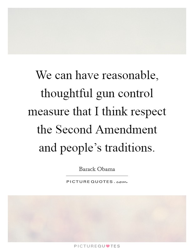 We can have reasonable, thoughtful gun control measure that I think respect the Second Amendment and people's traditions. Picture Quote #1