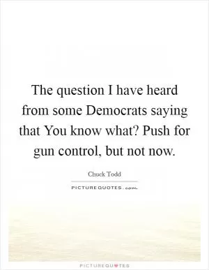 The question I have heard from some Democrats saying that You know what? Push for gun control, but not now Picture Quote #1