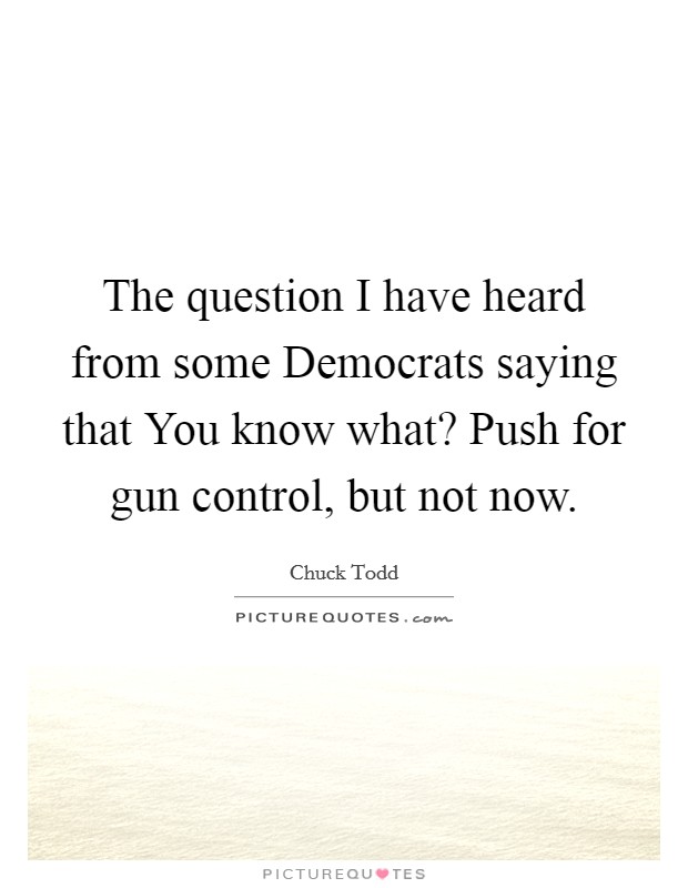 The question I have heard from some Democrats saying that You know what? Push for gun control, but not now. Picture Quote #1