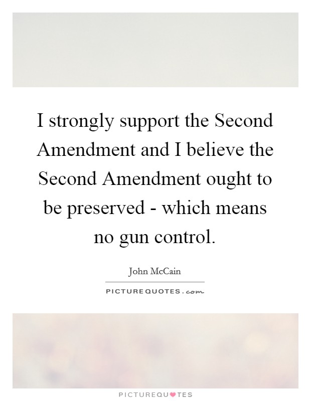 I strongly support the Second Amendment and I believe the Second Amendment ought to be preserved - which means no gun control. Picture Quote #1