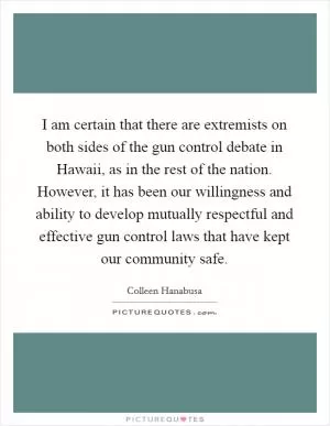 I am certain that there are extremists on both sides of the gun control debate in Hawaii, as in the rest of the nation. However, it has been our willingness and ability to develop mutually respectful and effective gun control laws that have kept our community safe Picture Quote #1
