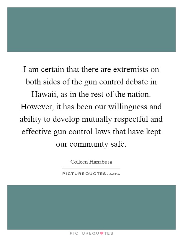 I am certain that there are extremists on both sides of the gun control debate in Hawaii, as in the rest of the nation. However, it has been our willingness and ability to develop mutually respectful and effective gun control laws that have kept our community safe. Picture Quote #1