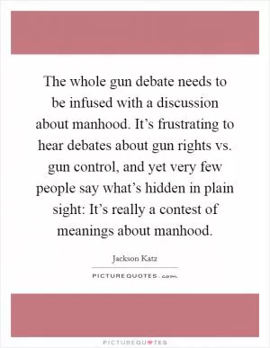 The whole gun debate needs to be infused with a discussion about manhood. It’s frustrating to hear debates about gun rights vs. gun control, and yet very few people say what’s hidden in plain sight: It’s really a contest of meanings about manhood Picture Quote #1