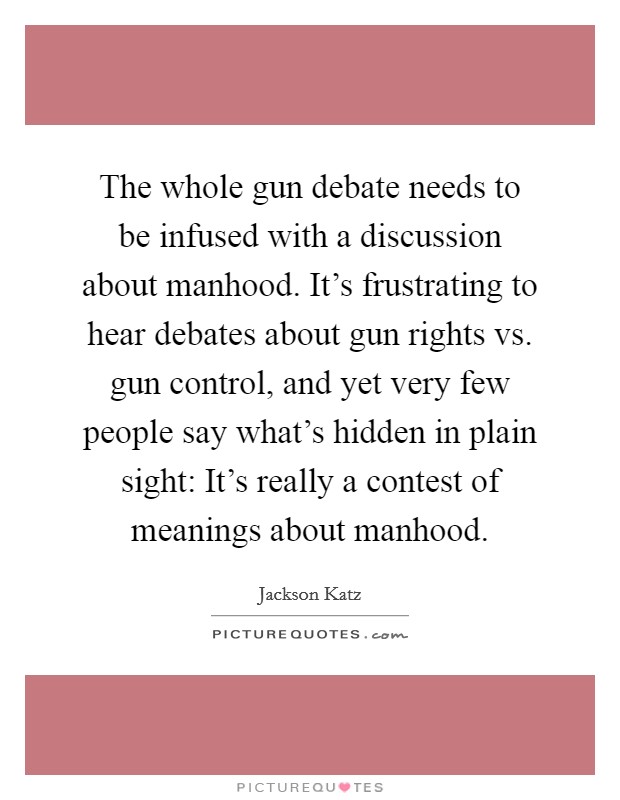 The whole gun debate needs to be infused with a discussion about manhood. It's frustrating to hear debates about gun rights vs. gun control, and yet very few people say what's hidden in plain sight: It's really a contest of meanings about manhood. Picture Quote #1
