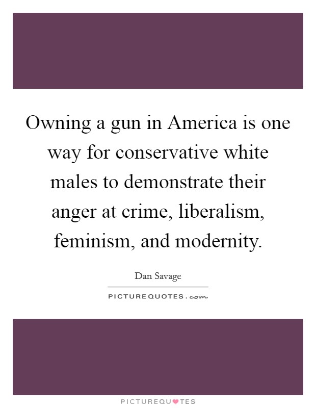 Owning a gun in America is one way for conservative white males to demonstrate their anger at crime, liberalism, feminism, and modernity. Picture Quote #1