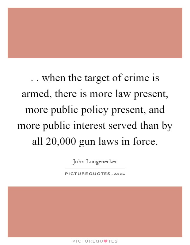 . . when the target of crime is armed, there is more law present, more public policy present, and more public interest served than by all 20,000 gun laws in force. Picture Quote #1