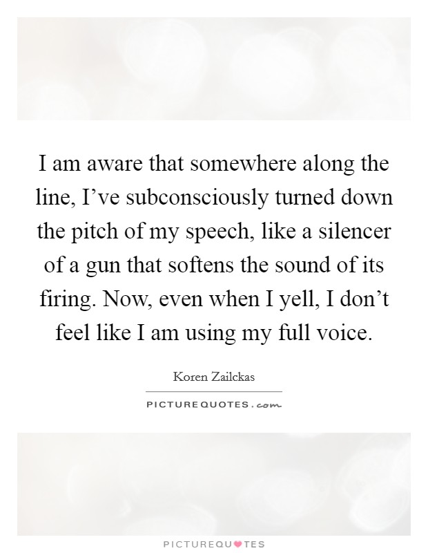 I am aware that somewhere along the line, I've subconsciously turned down the pitch of my speech, like a silencer of a gun that softens the sound of its firing. Now, even when I yell, I don't feel like I am using my full voice. Picture Quote #1