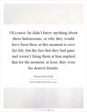 Of course, he didn’t know anything about these Indonesians, or why they would have been there at this moment to save his life, but the fact that they had guns and weren’t firing them at him implied that for the moment, at least, they were his dearest friends Picture Quote #1