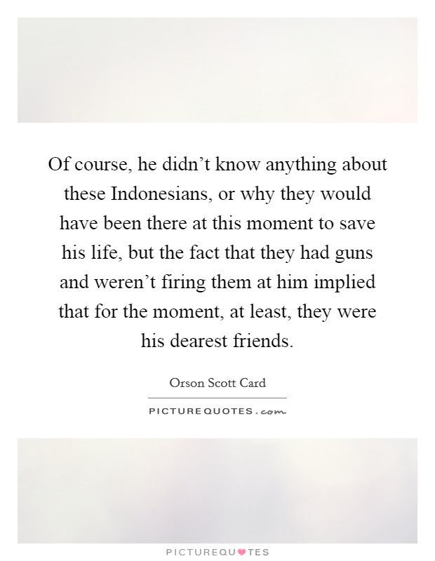 Of course, he didn't know anything about these Indonesians, or why they would have been there at this moment to save his life, but the fact that they had guns and weren't firing them at him implied that for the moment, at least, they were his dearest friends. Picture Quote #1