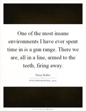 One of the most insane environments I have ever spent time in is a gun range. There we are, all in a line, armed to the teeth, firing away Picture Quote #1