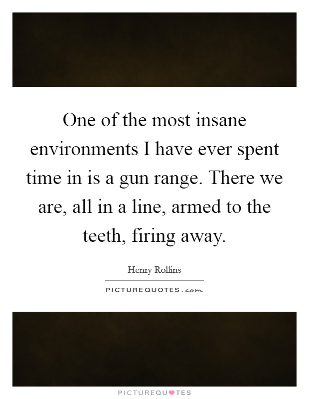 One of the most insane environments I have ever spent time in is a gun range. There we are, all in a line, armed to the teeth, firing away. Picture Quote #1