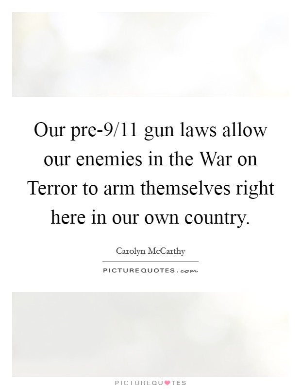 Our pre-9/11 gun laws allow our enemies in the War on Terror to arm themselves right here in our own country. Picture Quote #1