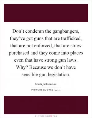 Don’t condemn the gangbangers, they’ve got guns that are trafficked, that are not enforced, that are straw purchased and they come into places even that have strong gun laws. Why? Because we don’t have sensible gun legislation Picture Quote #1