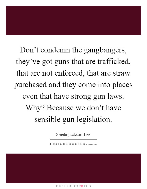 Don't condemn the gangbangers, they've got guns that are trafficked, that are not enforced, that are straw purchased and they come into places even that have strong gun laws. Why? Because we don't have sensible gun legislation. Picture Quote #1