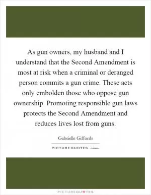 As gun owners, my husband and I understand that the Second Amendment is most at risk when a criminal or deranged person commits a gun crime. These acts only embolden those who oppose gun ownership. Promoting responsible gun laws protects the Second Amendment and reduces lives lost from guns Picture Quote #1