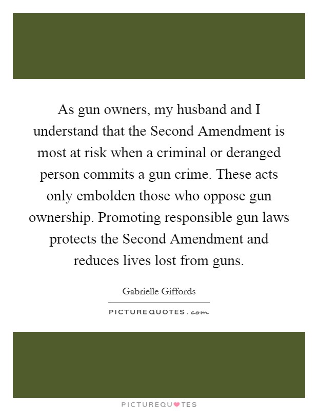 As gun owners, my husband and I understand that the Second Amendment is most at risk when a criminal or deranged person commits a gun crime. These acts only embolden those who oppose gun ownership. Promoting responsible gun laws protects the Second Amendment and reduces lives lost from guns. Picture Quote #1
