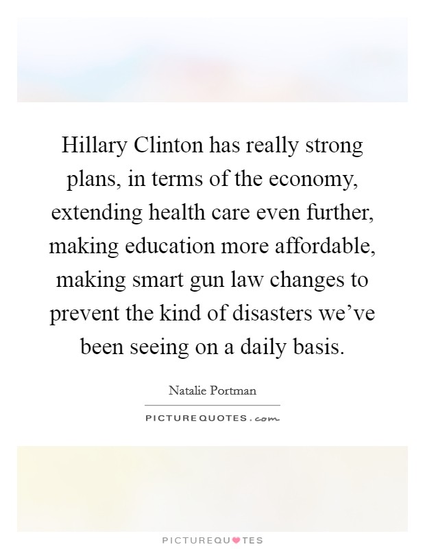 Hillary Clinton has really strong plans, in terms of the economy, extending health care even further, making education more affordable, making smart gun law changes to prevent the kind of disasters we've been seeing on a daily basis. Picture Quote #1
