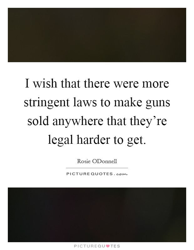 I wish that there were more stringent laws to make guns sold anywhere that they're legal harder to get. Picture Quote #1