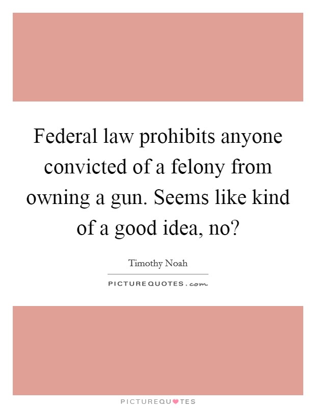 Federal law prohibits anyone convicted of a felony from owning a gun. Seems like kind of a good idea, no? Picture Quote #1