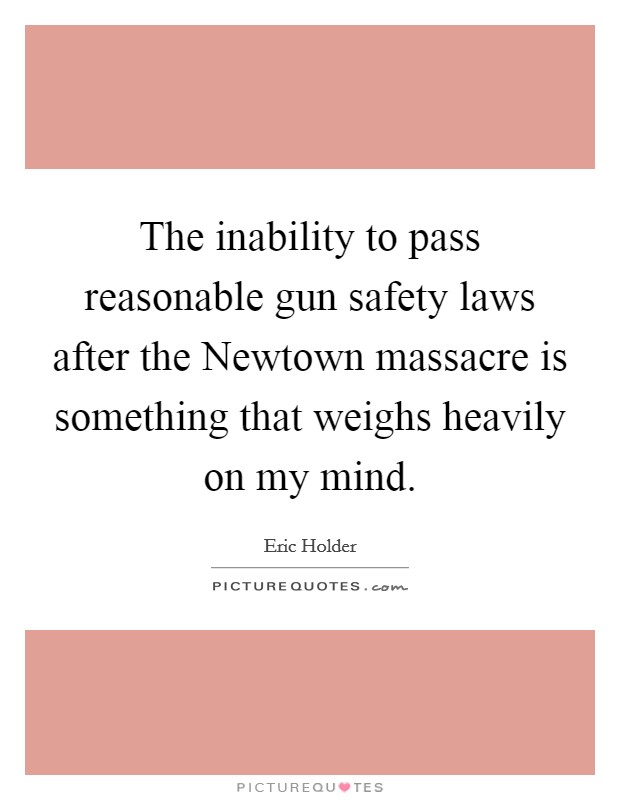 The inability to pass reasonable gun safety laws after the Newtown massacre is something that weighs heavily on my mind. Picture Quote #1