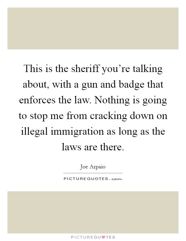 This is the sheriff you're talking about, with a gun and badge that enforces the law. Nothing is going to stop me from cracking down on illegal immigration as long as the laws are there. Picture Quote #1
