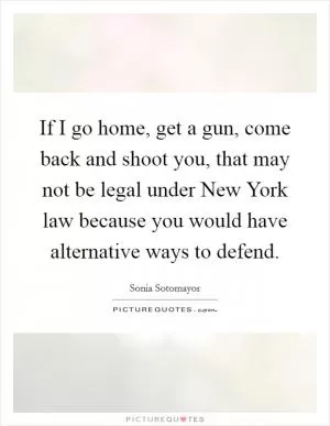 If I go home, get a gun, come back and shoot you, that may not be legal under New York law because you would have alternative ways to defend Picture Quote #1