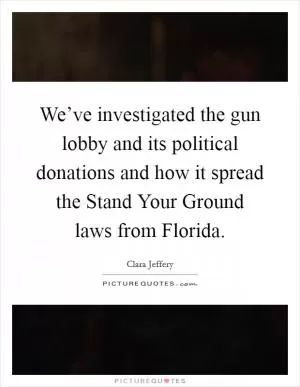 We’ve investigated the gun lobby and its political donations and how it spread the Stand Your Ground laws from Florida Picture Quote #1