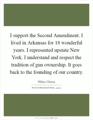 I support the Second Amendment. I lived in Arkansas for 18 wonderful years. I represented upstate New York. I understand and respect the tradition of gun ownership. It goes back to the founding of our country Picture Quote #1