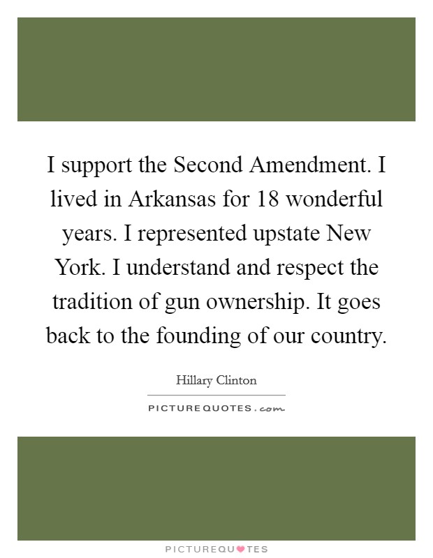 I support the Second Amendment. I lived in Arkansas for 18 wonderful years. I represented upstate New York. I understand and respect the tradition of gun ownership. It goes back to the founding of our country. Picture Quote #1